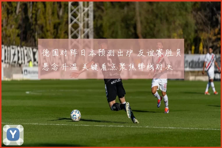 德国对阵日本预测出炉 友谊赛胜负悬念升温 关键看点聚焦锋线对决