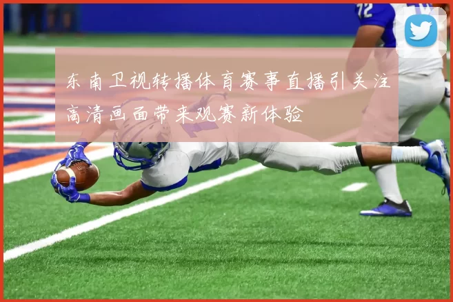 东南卫视转播体育赛事直播引关注高清画面带来观赛新体验