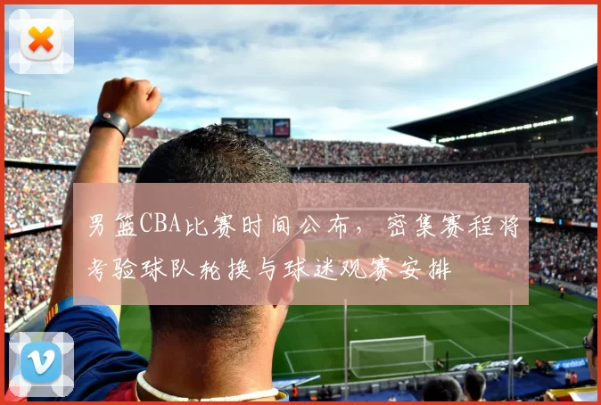 男篮CBA比赛时间公布，密集赛程将考验球队轮换与球迷观赛安排
