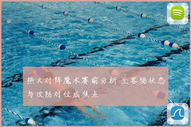 热火对阵魔术赛前分析 主客场状态与攻防对位成焦点