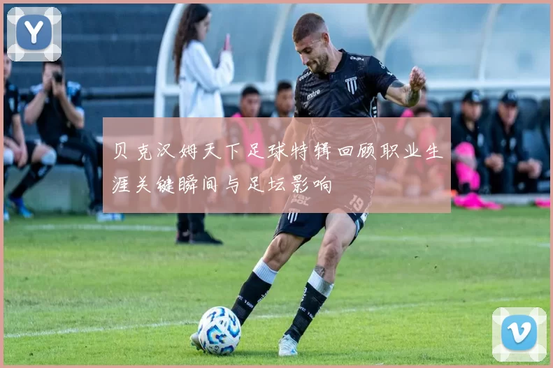 贝克汉姆天下足球特辑回顾职业生涯关键瞬间与足坛影响