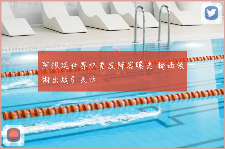 阿根廷世界杯首发阵容曝光 梅西领衔出战引关注