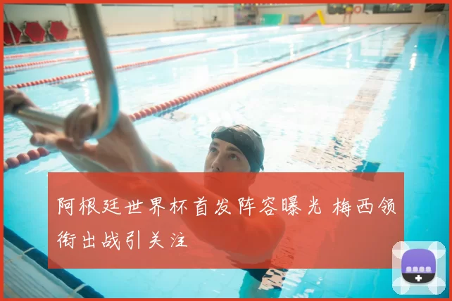 阿根廷世界杯首发阵容曝光 梅西领衔出战引关注