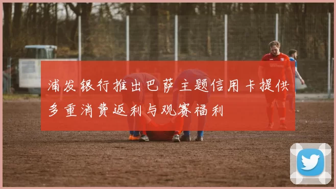 浦发银行推出巴萨主题信用卡提供多重消费返利与观赛福利