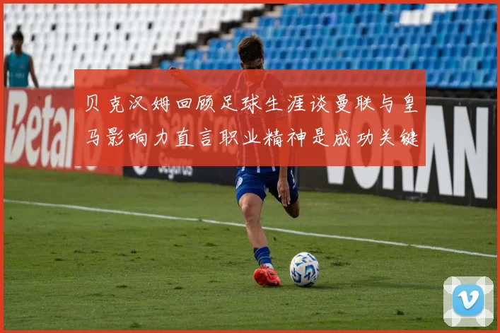 贝克汉姆回顾足球生涯谈曼联与皇马影响力直言职业精神是成功关键