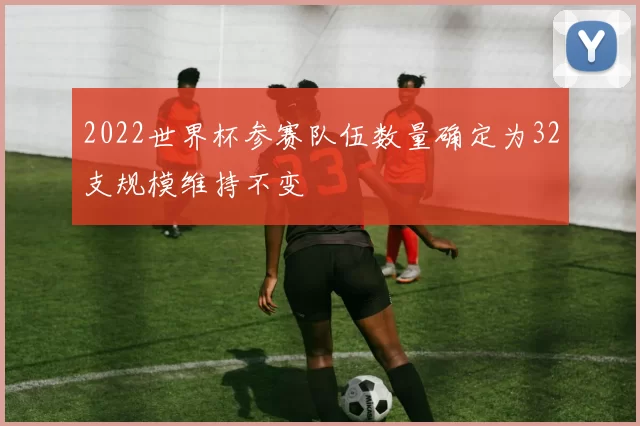 2022世界杯参赛队伍数量确定为32支规模维持不变