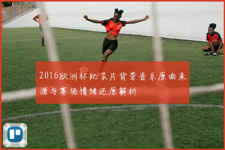 2016欧洲杯纪录片背景音乐原曲来源与赛场情绪还原解析