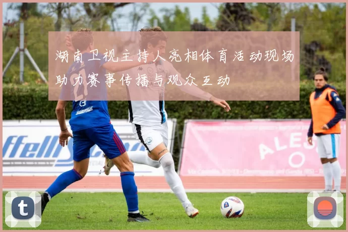 湖南卫视主持人亮相体育活动现场助力赛事传播与观众互动