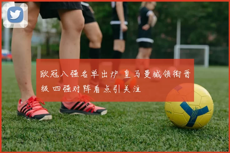 欧冠八强名单出炉 皇马曼城领衔晋级 四强对阵看点引关注