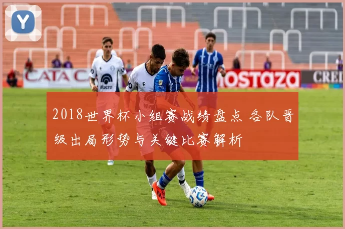 2018世界杯小组赛战绩盘点 各队晋级出局形势与关键比赛解析