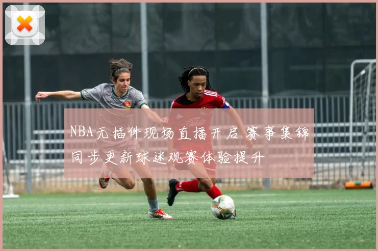 NBA无插件现场直播开启 赛事集锦同步更新球迷观赛体验提升