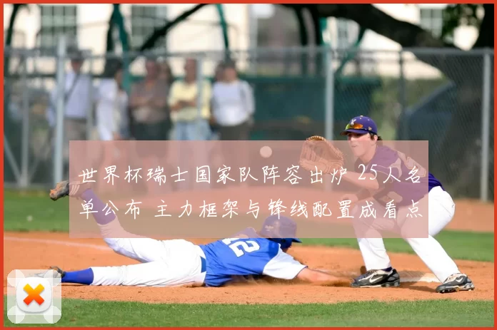 世界杯瑞士国家队阵容出炉 25人名单公布 主力框架与锋线配置成看点