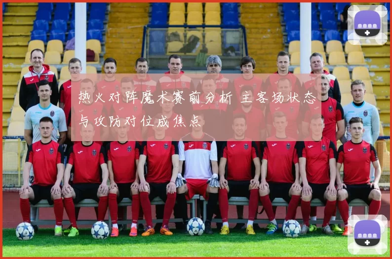 热火对阵魔术赛前分析 主客场状态与攻防对位成焦点