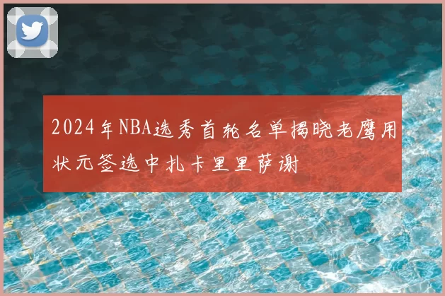 2024年NBA选秀首轮名单揭晓老鹰用状元签选中扎卡里里萨谢