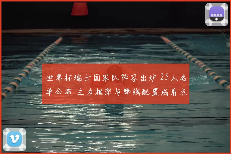 世界杯瑞士国家队阵容出炉 25人名单公布 主力框架与锋线配置成看点