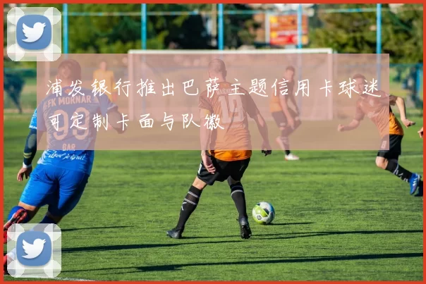 浦发银行推出巴萨主题信用卡球迷可定制卡面与队徽