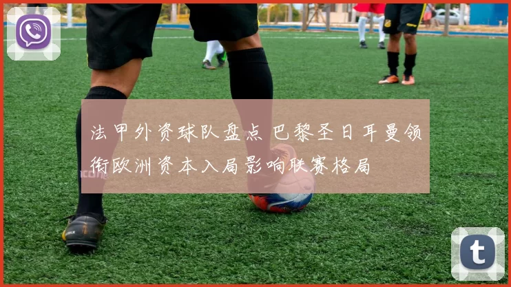 法甲外资球队盘点 巴黎圣日耳曼领衔欧洲资本入局影响联赛格局