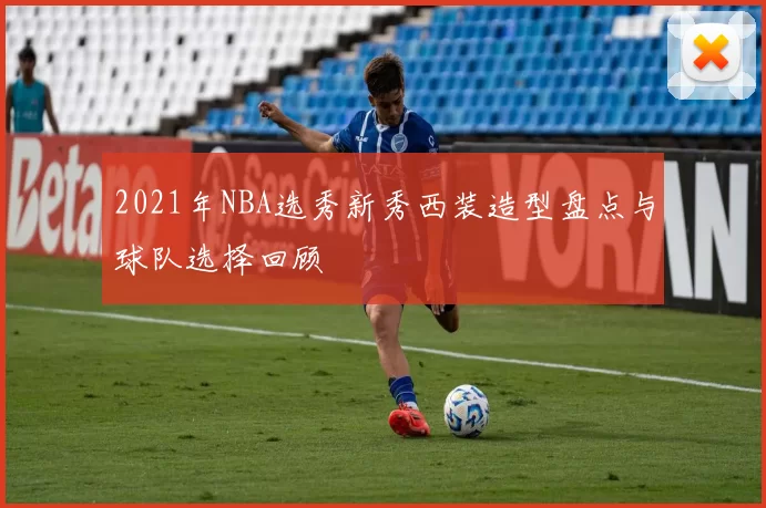 2021年NBA选秀新秀西装造型盘点与球队选择回顾