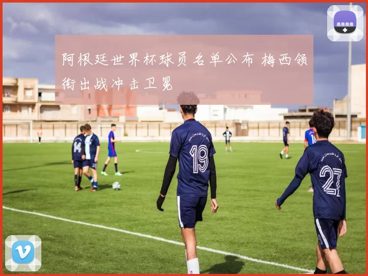 阿根廷世界杯球员名单公布 梅西领衔出战冲击卫冕