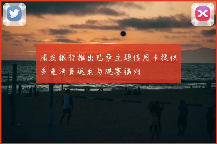 浦发银行推出巴萨主题信用卡提供多重消费返利与观赛福利