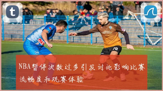 NBA暂停次数过多引发讨论影响比赛流畅度和观赛体验