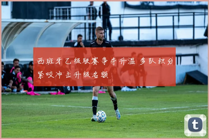 西班牙乙级联赛争夺升温 多队积分紧咬冲击升级名额