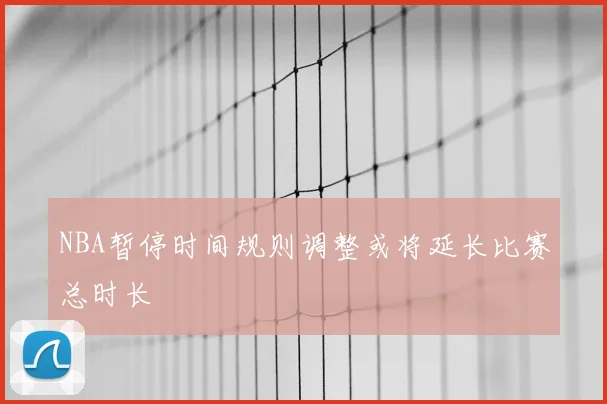 NBA暂停时间规则调整或将延长比赛总时长