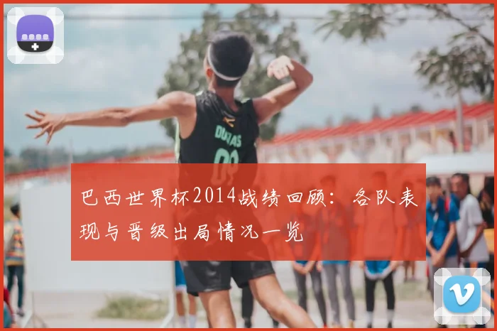 巴西世界杯2014战绩回顾:各队表现与晋级出局情况一览