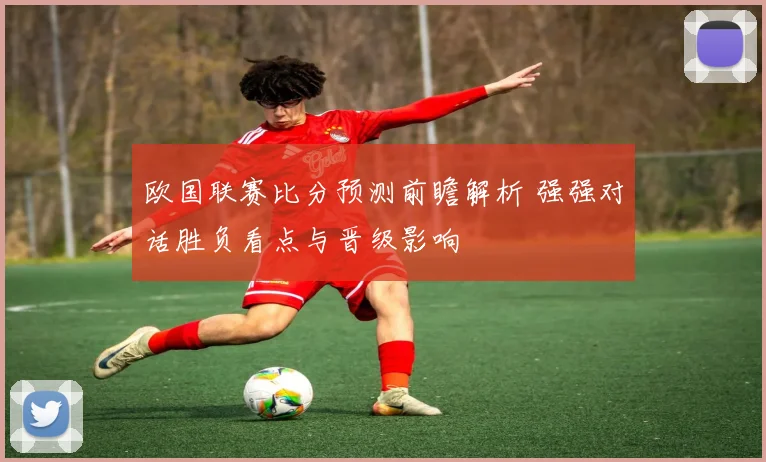 欧国联赛比分预测前瞻解析 强强对话胜负看点与晋级影响