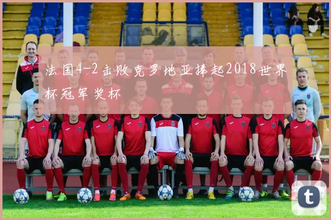法国4-2击败克罗地亚捧起2018世界杯冠军奖杯