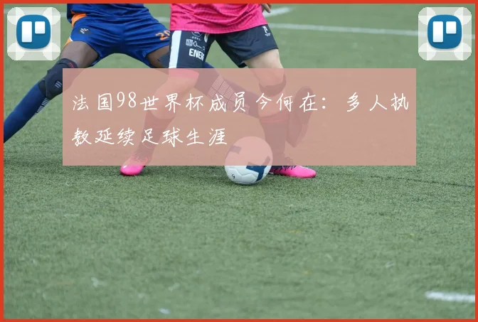法国98世界杯成员今何在:多人执教延续足球生涯